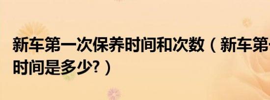 新车第一次保养时间和次数（新车第一次保养时间是多少?）