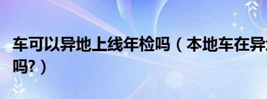 车可以异地上线年检吗（本地车在异地能年检吗?）