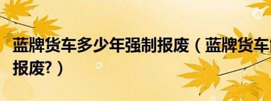 蓝牌货车多少年强制报废（蓝牌货车能开几年报废?）