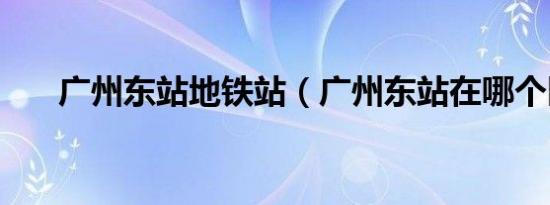 广州东站地铁站（广州东站在哪个区）