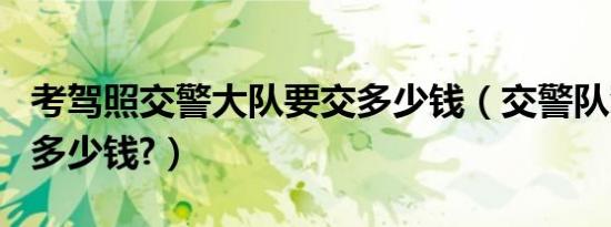 考驾照交警大队要交多少钱（交警队驾照报名多少钱?）