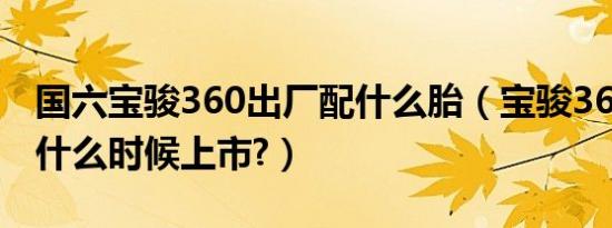 国六宝骏360出厂配什么胎（宝骏360国六版什么时候上市?）