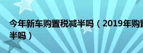 今年新车购置税减半吗（2019年购置税会减半吗）