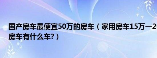 国产房车最便宜50万的房车（家用房车15万一20万的国产房车有什么车?）