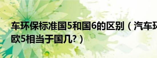 车环保标准国5和国6的区别（汽车环保标准欧5相当于国几?）