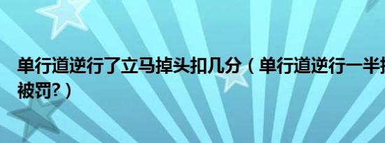 单行道逆行了立马掉头扣几分（单行道逆行一半掉头会不会被罚?）