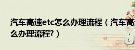 汽车高速etc怎么办理流程（汽车高速etc怎么办理流程?）