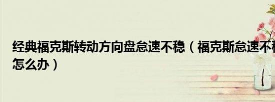 经典福克斯转动方向盘怠速不稳（福克斯怠速不稳会上下串怎么办）