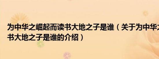 为中华之崛起而读书大地之子是谁（关于为中华之崛起而读书大地之子是谁的介绍）