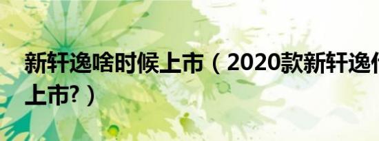 新轩逸啥时候上市（2020款新轩逸什么时候上市?）