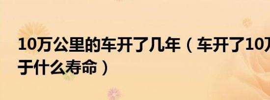 10万公里的车开了几年（车开了10万公里属于什么寿命）