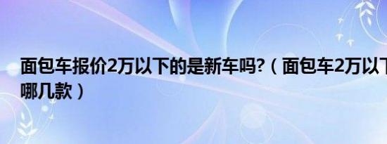 面包车报价2万以下的是新车吗?（面包车2万以下的新车有哪几款）