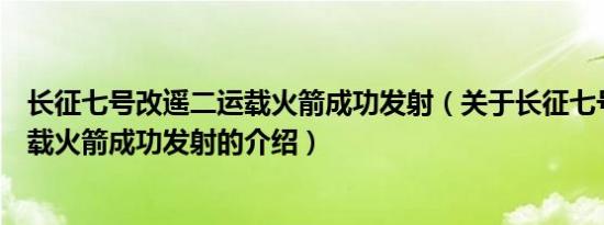 长征七号改遥二运载火箭成功发射（关于长征七号改遥二运载火箭成功发射的介绍）