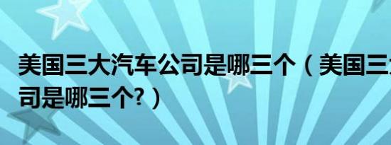 美国三大汽车公司是哪三个（美国三大汽车公司是哪三个?）
