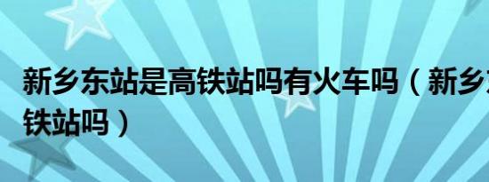 新乡东站是高铁站吗有火车吗（新乡东站是高铁站吗）