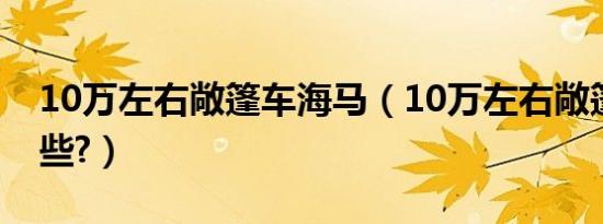 10万左右敞篷车海马（10万左右敞篷车有哪些?）