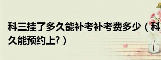 科三挂了多久能补考补考费多少（科三挂了多久能预约上?）