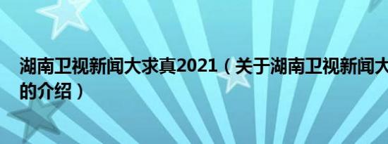 湖南卫视新闻大求真2021（关于湖南卫视新闻大求真2021的介绍）