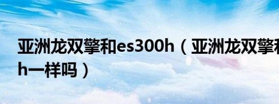 亚洲龙双擎和es300h（亚洲龙双擎和ES300h一样吗）