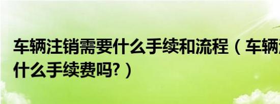 车辆注销需要什么手续和流程（车辆注销需要什么手续费吗?）