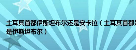 土耳其首都伊斯坦布尔还是安卡拉（土耳其首都是安卡拉还是伊斯坦布尔）