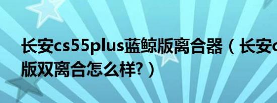 长安cs55plus蓝鲸版离合器（长安c35蓝鲸版双离合怎么样?）