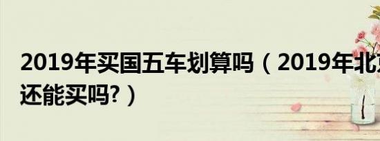 2019年买国五车划算吗（2019年北京国五车还能买吗?）