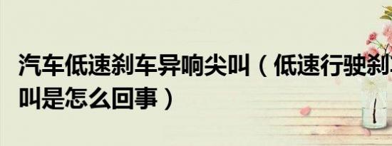 汽车低速刹车异响尖叫（低速行驶刹车异响尖叫是怎么回事）