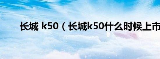 长城 k50（长城k50什么时候上市?）