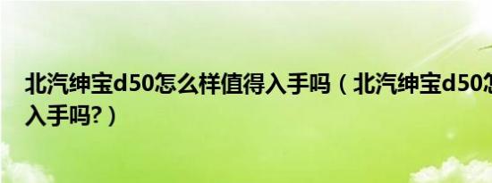 北汽绅宝d50怎么样值得入手吗（北汽绅宝d50怎么样值得入手吗?）