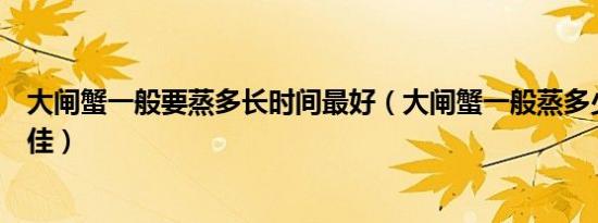 大闸蟹一般要蒸多长时间最好（大闸蟹一般蒸多少分钟为最佳）