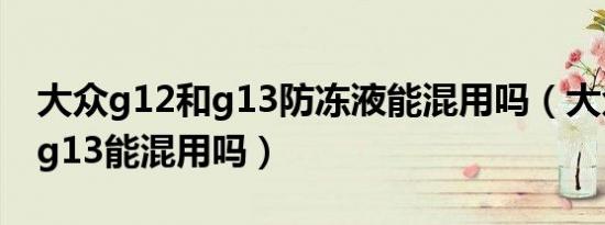 大众g12和g13防冻液能混用吗（大众g12和g13能混用吗）