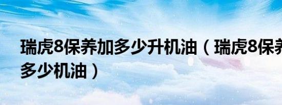 瑞虎8保养加多少升机油（瑞虎8保养需要加多少机油）