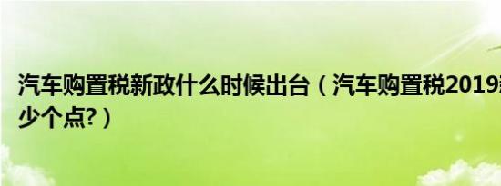 汽车购置税新政什么时候出台（汽车购置税2019新政策是多少个点?）