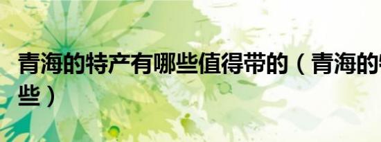 青海的特产有哪些值得带的（青海的特产有哪些）