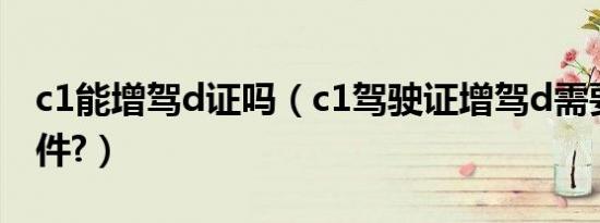 c1能增驾d证吗（c1驾驶证增驾d需要什么条件?）