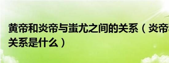 黄帝和炎帝与蚩尤之间的关系（炎帝和黄帝的关系是什么）