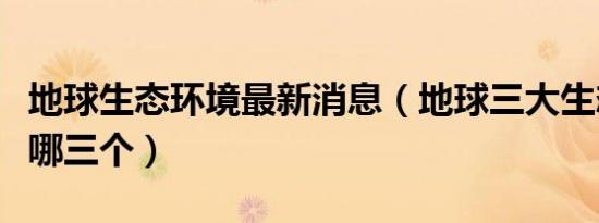 地球生态环境最新消息（地球三大生态环境是哪三个）