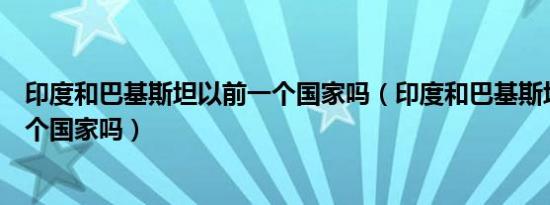 印度和巴基斯坦以前一个国家吗（印度和巴基斯坦以前是一个国家吗）