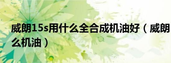 威朗15s用什么全合成机油好（威朗15s用什么机油）
