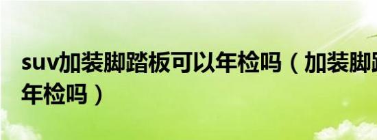 suv加装脚踏板可以年检吗（加装脚踏板可以年检吗）
