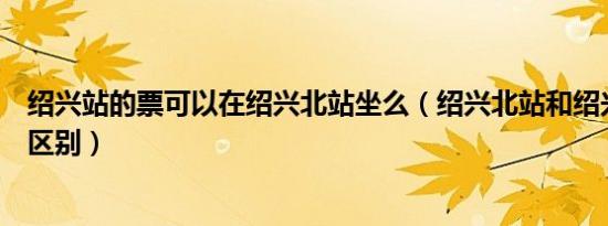 绍兴站的票可以在绍兴北站坐么（绍兴北站和绍兴站有什么区别）