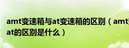 amt变速箱与at变速箱的区别（amt变速箱和at的区别是什么）