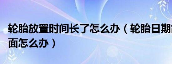 轮胎放置时间长了怎么办（轮胎日期故意装里面怎么办）