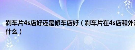 刹车片4s店好还是修车店好（刹车片在4s店和外边的区别是什么）