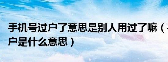 手机号过户了意思是别人用过了嘛（手机号过户是什么意思）