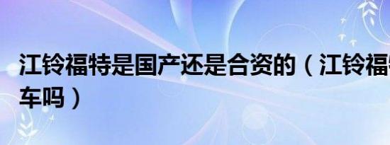 江铃福特是国产还是合资的（江铃福特是国产车吗）