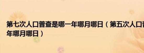 第七次人口普查是哪一年哪月哪日（第五次人口普查是哪一年哪月哪日）