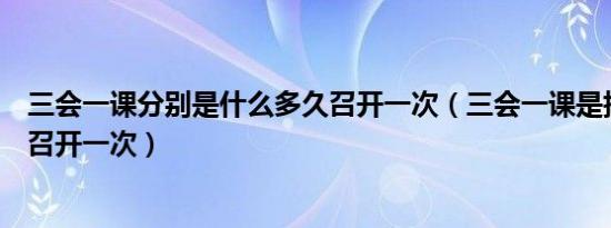 三会一课分别是什么多久召开一次（三会一课是指什么多久召开一次）