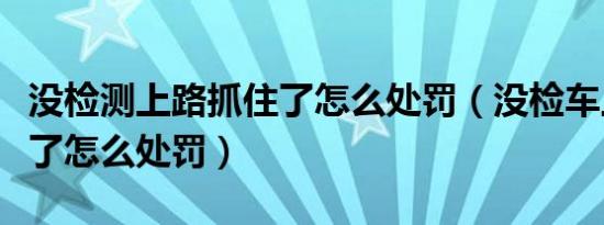 没检测上路抓住了怎么处罚（没检车上路抓住了怎么处罚）